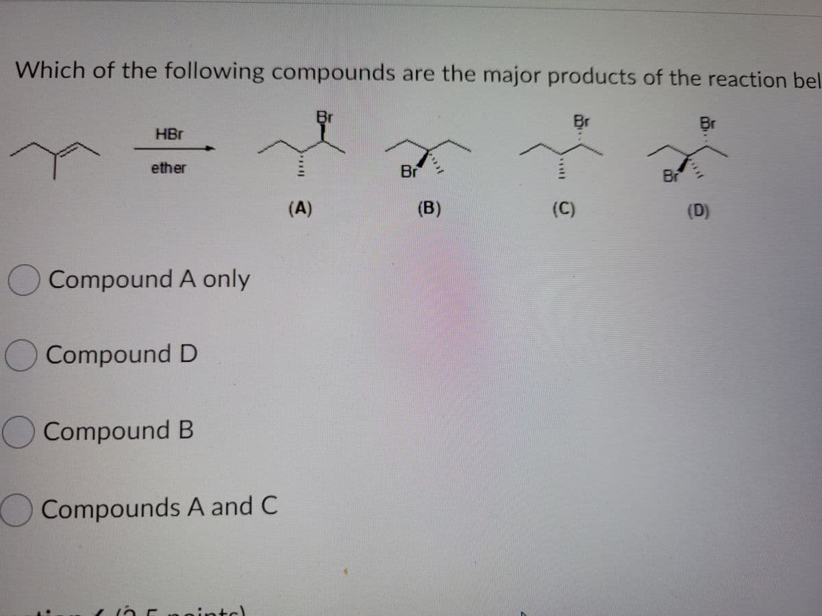 Which of the following compounds are the major products of the reaction bel
Br
Br
Br
HBr
ether
Br
Br
(A)
(B)
(C)
(D)
Compound A only
Compound D
OCompound B
OCompounds A and C
nintc)
