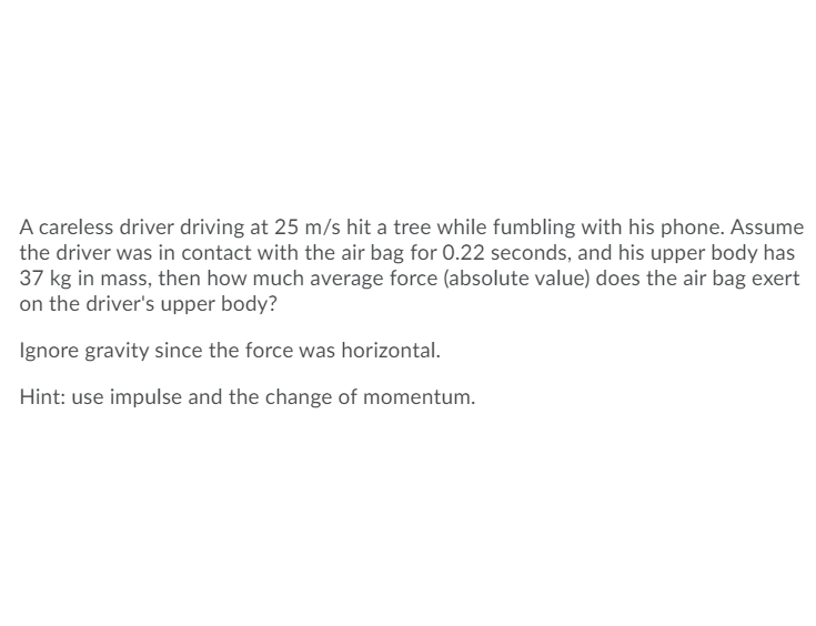 A careless driver driving at 25 m/s hit a tree while fumbling with his phone. Assume
the driver was in contact with the air bag for 0.22 seconds, and his upper body has
37 kg in mass, then how much average force (absolute value) does the air bag exert
on the driver's upper body?
Ignore gravity since the force was horizontal.
Hint: use impulse and the change of momentum.

