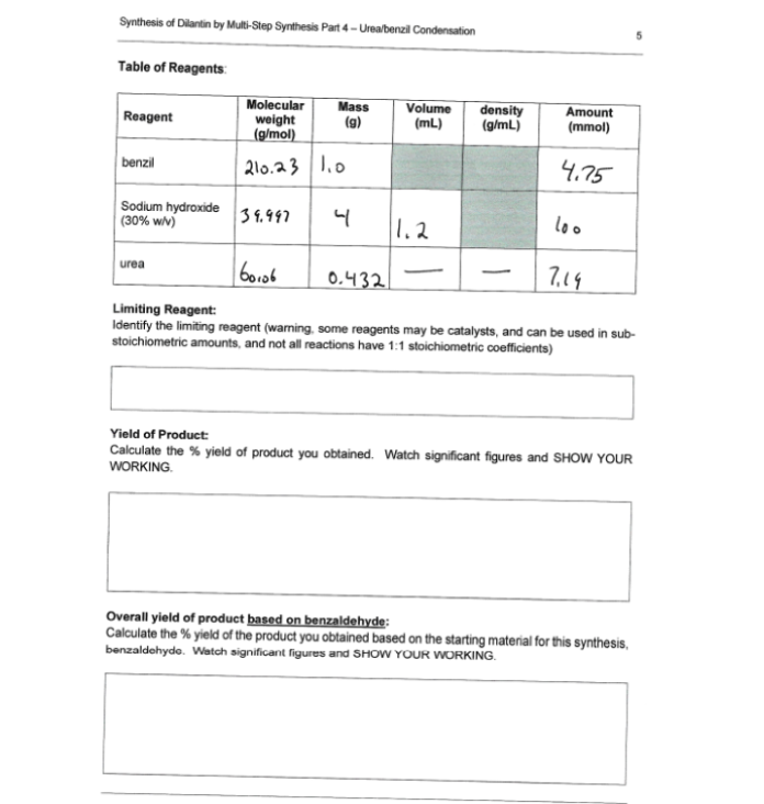 Synthesis of Dilantin by Multi-Step Synthesis Part 4 - Ureabenzil Condensation
Table of Reagents
Molecular
weight
(g/mol)
Mass
(g)
Volume
(mL)
density
(g/mL)
Amount
(mmol)
Reagent
benzil
210.23 1.0
4.75
Sodium hydroxide
(30% wv)
39.997
1.2
loo
urea
0.432
7,19
-
Limiting Reagent:
Identify the limiting reagent (warning, some reagents may be catalysts, and can be used in sub-
stoichiometric amounts, and not all reactions have 1:1 stoichiometric coefficients)
Yield of Product:
Calculate the % yield of product you obtained. Watch significant figures and SHOW YOUR
WORKING.
Overall yield of product based on benzaldehyde:
Calculate the % yield of the product you obtained based on the starting material for this synthesis,
benzaldehyde. Watch significant figures and SHOW YOUR WORKING.
