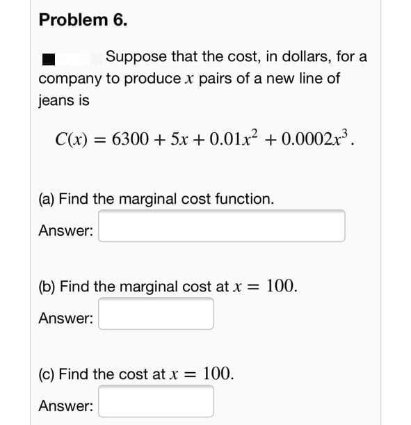 Problem 6.
Suppose that the cost, in dollars, for a
company to produce x pairs of a new line of
jeans is
C(x) = 6300 + 5x + 0.01x2 + 0.0002.x.
(a) Find the marginal cost function.
Answer:
(b) Find the marginal cost at x = 100.
Answer:
(c) Find the cost at x = 100.
Answer:
