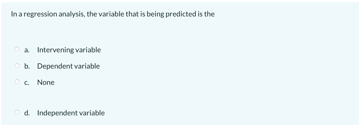 In a regression analysis, the variable that is being predicted is the
a. Intervening variable
O b. Dependent variable
С.
None
O d. Independent variable
