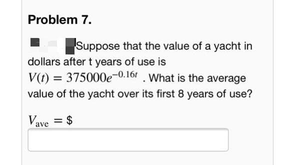 Problem 7.
Suppose that the value of a yacht in
dollars aftert years of use is
V(t) = 375000e-0.16 . What is the average
value of the yacht over its first 8 years of use?
Vave = $
%3D
