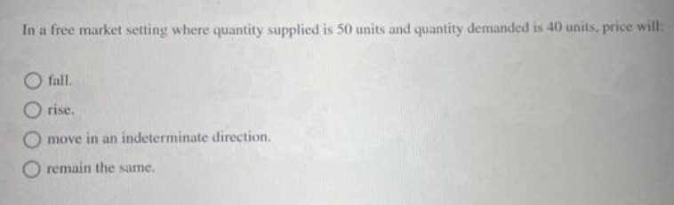 In a free market setting where quantity supplied is 50 units and quantity demanded is 40 units, price will:
fall.
O rise.
O move in an indeterminate direction.
O remain the same.
