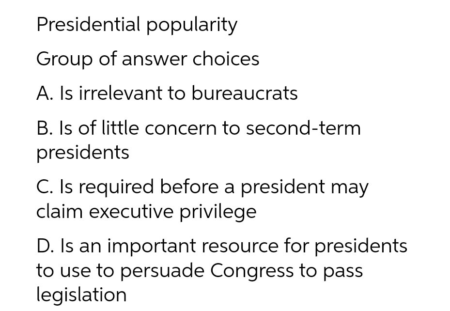 Presidential popularity
Group of answer choices
A. Is irrelevant to bureaucrats
B. Is of little concern to second-term
presidents
C. Is required before a president may
claim executive privilege
D. Is an important resource for presidents
to use to persuade Congress to pass
legislation
