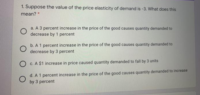 1. Suppose the value of the price elasticity of demand is -3. What does this
mean?
a. A 3 percent increase in the price of the good causes quantity demanded to
decrease by 1 percent
b. A 1 percent increase in the price of the good causes quantity demanded to
decrease by 3 percent
O c. A $1 increase in price caused quantity demanded to fall by 3 units
d. A 1 percent increase in the price of the good causes quantity demanded to increase
by 3 percent
