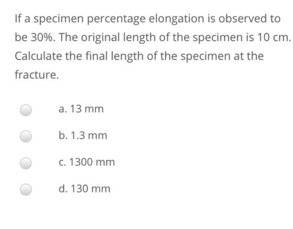 If a specimen percentage elongation is observed to
be 30%. The original length of the specimen is 10 cm.
Calculate the final length of the specimen at the
fracture.
a. 13 mm
b. 1.3 mm
c. 1300 mm
d. 130 mm
