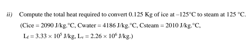 ii) Compute the total heat required to convert 0.125 Kg of ice at –125°C to steam at 125 °C.
(Cice = 2090 J/kg.°C, Cwater = 4186 J/kg.°C, Csteam = 2010 J/kg.°C,
Lf = 3.33 x 10° J/kg, Ly = 2.26 x 10° J/kg.)
%3D
