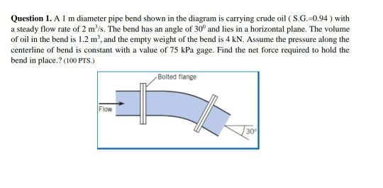 Question 1. A I m diameter pipe bend shown in the diagram is carrying crude oil ( S.G.=0.94 ) with
a steady flow rate of 2 m'/s. The bend has an angle of 30° and lies in a horizontal plane. The volume
of oil in the bend is 1.2 m', and the empty weight of the bend is 4 kN. Assume the pressure along the
centerline of bend is constant with a value of 75 kPa gage. Find the net force required to hold the
bend in place.? (100 PTS.)
