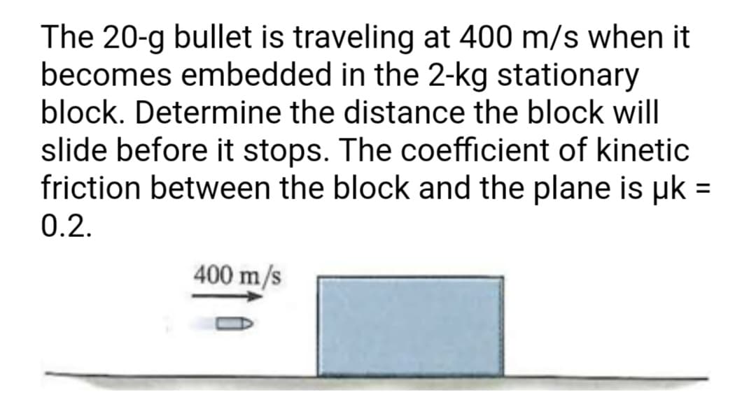 The 20-g bullet is traveling at 400 m/s when it
becomes embedded in the 2-kg stationary
block. Determine the distance the block will
slide before it stops. The coefficient of kinetic
friction between the block and the plane is uk =
%3D
0.2.
400 m/s
