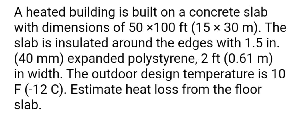 A heated building is built on a concrete slab
with dimensions of 50 x100 ft (15 x 30 m). The
slab is insulated around the edges with 1.5 in.
(40 mm) expanded polystyrene, 2 ft (0.61 m)
in width. The outdoor design temperature is 10
F (-12 C). Estimate heat loss from the floor
slab.
