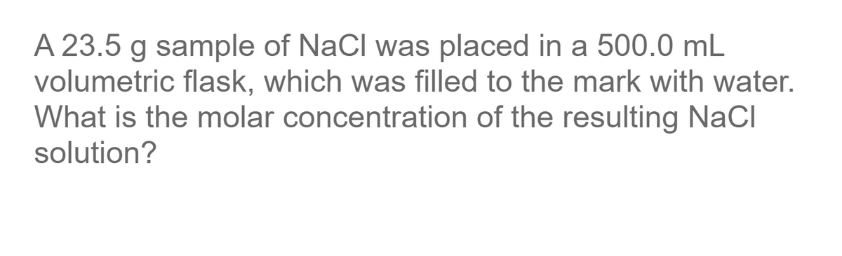 A 23.5 g sample of NaCl was placed in a 500.0 mL
volumetric flask, which was filled to the mark with water.
What is the molar concentration of the resulting NaCl
solution?