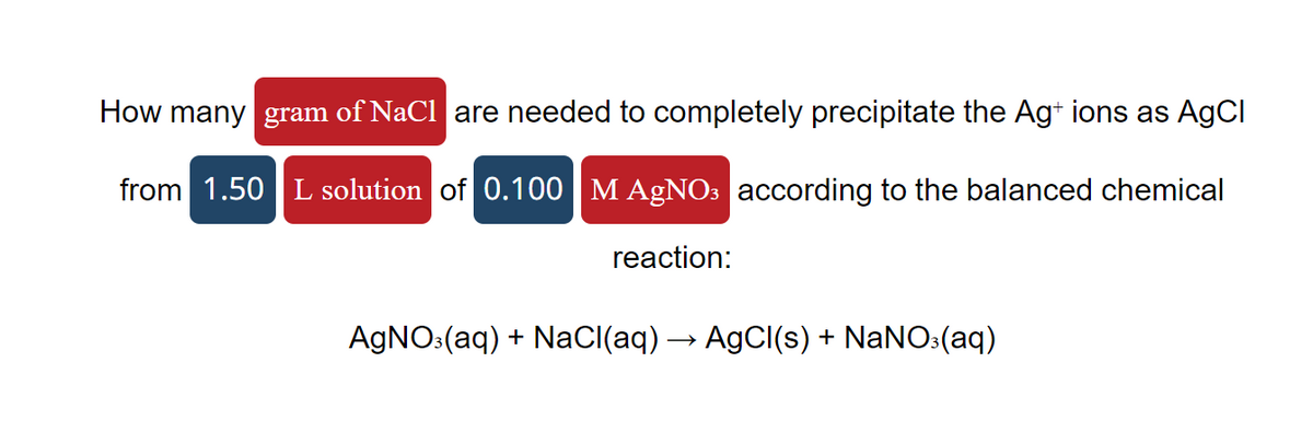 How many gram of NaCl are needed to completely precipitate the Ag+ ions as AgCl
from 1.50 L solution of 0.100 M AgNO3 according to the balanced chemical
reaction:
AgNO3(aq) + NaCl(aq) → AgCl(s) + NaNO3(aq)