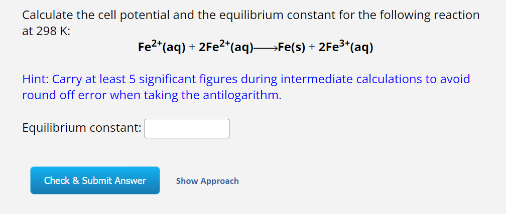 Calculate the cell potential and the equilibrium constant for the following reaction
at 298 K:
Fe²+(aq) + 2Fe²+ (aq)—Fe(s) + 2Fe³+(aq)
Hint: Carry at least 5 significant figures during intermediate calculations to avoid
round off error when taking the antilogarithm.
Equilibrium constant:
Check & Submit Answer
Show Approach