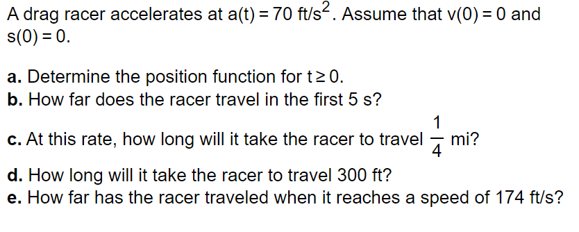 A drag racer accelerates at a(t) = 70 ft/s². Assume that v(0) = 0 and
s(0) = 0.
a. Determine the position function for t≥ 0.
b. How far does the racer travel in the first 5 s?
1
c. At this rate, how long will it take the racer to travel mi?
d. How long will it take the racer to travel 300 ft?
e. How far has the racer traveled when it reaches a speed of 174 ft/s?