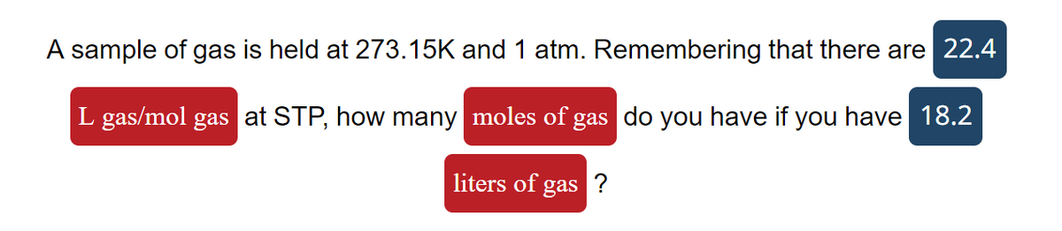 A sample of gas is held at 273.15K and 1 atm. Remembering that there are 22.4
L gas/mol gas at STP, how many moles of gas do you have if you have 18.2
liters of gas ?