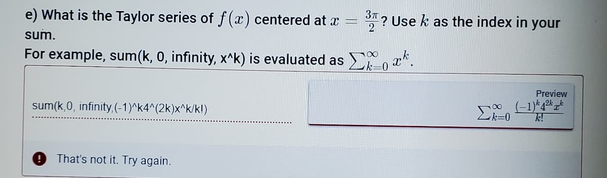 37
e) What is the Taylor series of f(x) centered at x
? Use k as the index in your
2
sum.
For example, sum(k, 0, infinity, x^k) is evaluated as , a*.
100
Preview
sum(k,0, infinity,(-1)^k4^(2k)x^k/k!)
Lk=0
That's not it. Try again.
