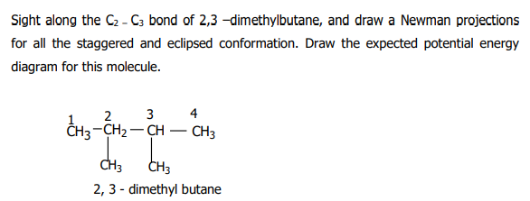 Sight along the C2 - C; bond of 2,3 -dimethylbutane, and draw a Newman projections
for all the staggered and eclipsed conformation. Draw the expected potential energy
diagram for this molecule.
2
3
4
ĈH3-CH2 – CH – CH3
CH3
CH3
2, 3 - dimethyl butane
