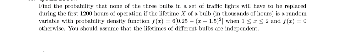 Find the probability that none of the three bulbs in a set of traffic lights will have to be replaced
during the first 1200 hours of operation if the lifetime X of a bulb (in thousands of hours) is a random
variable with probability density function f(x) = 6[0.25 – (x – 1.5)²] when 1 < x < 2 and f(x) = 0
otherwise. You should assume that the lifetimes of different bulbs are independent.
