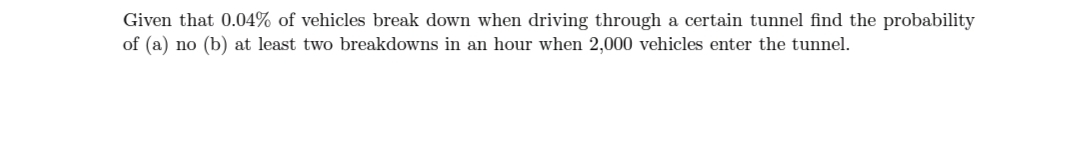 Given that 0.04% of vehicles break down when driving through a certain tunnel find the probability
of (a) no (b) at least two breakdowns in an hour when 2,000 vehicles enter the tunnel.
