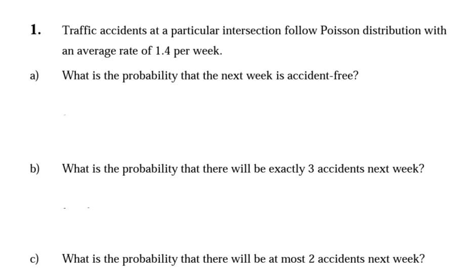1.
Traffic accidents at a particular intersection follow Poisson distribution with
an average rate of 1.4 per week.
a)
What is the probability that the next week is accident-free?
b)
What is the probability that there will be exactly 3 accidents next week?
c)
What is the probability that there will be at most 2 accidents next week?
