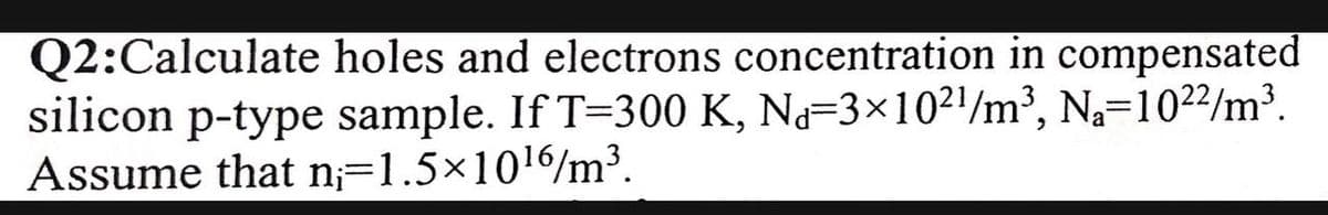 Q2:Calculate holes and electrons concentration in compensated
silicon p-type sample. If T=300 K, N=3×10²1/m³, Na=102²/m³.
Assume that n;=1.5×1016/m³.
