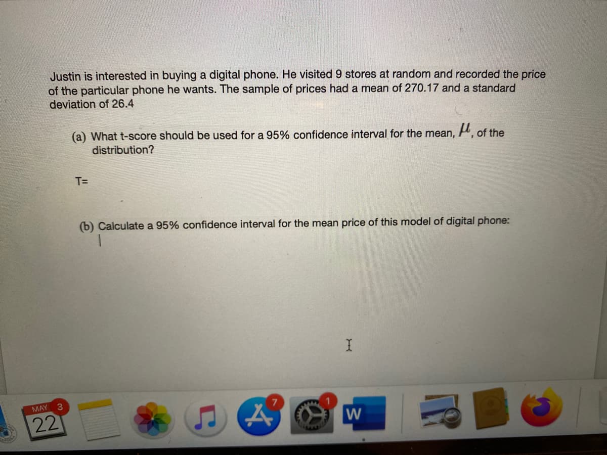 Justin is interested in buying a digital phone. He visited 9 stores at random and recorded the price
of the particular phone he wants. The sample of prices had a mean of 270.17 and a standard
deviation of 26.4
(a) What t-score should be used for a 95% confidence interval for the mean,
distribution?
H, of the
T=
(b) Calculate a 95% confidence interval for the mean price of this model of digital phone:
MAY 3
22
W
