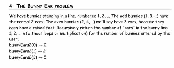 4 THE BUNNY EAR PROBLEM
We have bunnies standing in a line, numbered 1, 2, ... The odd bunnies (1, 3, ..) have
the normal 2 ears. The even bunnies (2, 4, ..) we'll say have 3 ears, because they
each have a raised foot. Recursively return the number of "ears" in the bunny line
1, 2,... n (without loops or multiplication) for the number of bunnies entered by the
user.
0
bunnyEars2(0)→→
bunnyEars2(1)→ 2
bunnyEars2(2)→→5