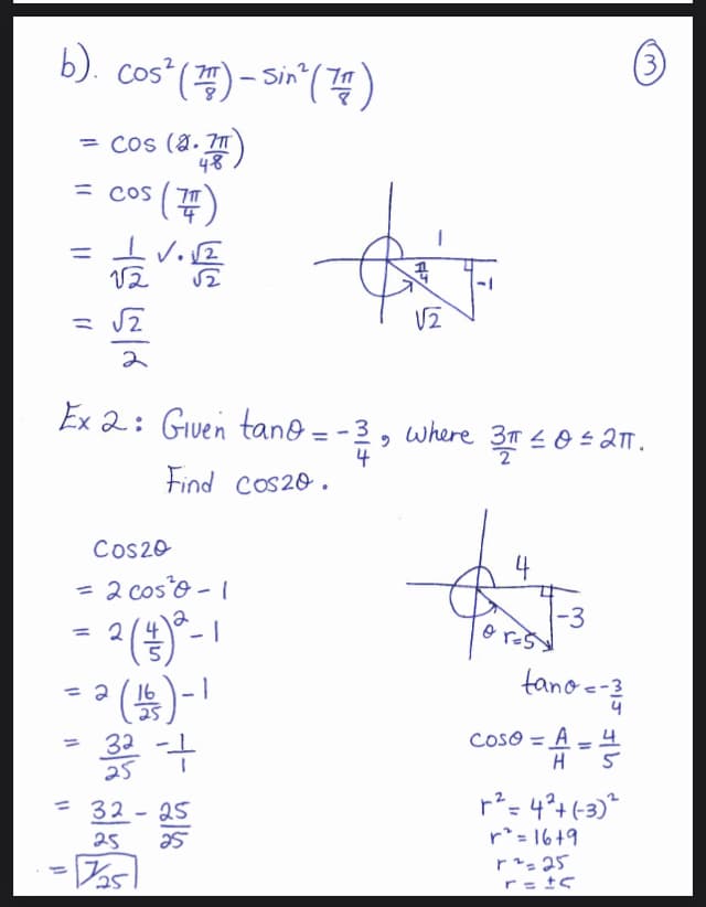 b). Cos² (77) - Sin² (74)
= Cos (2.7
48
cos (7)
=
IV.2
唔
12
= √√2
2
||
Ex 2: Given tano = -3
4
Find
cos20.
Cos20
= 2 coś²³0 - 1
2 (2) ²-1
² (13)-1
332-+
= 2
= 2
11
= 32-25
25
25
- Das
9
√2
where 3T ≤ 0 ≤ 2TT.
4
r²
-3
tano = -3/1
coso = A=4
H
5
=4²+(-3)²
3.
r² = 16+9
r² = 25
r = ±c