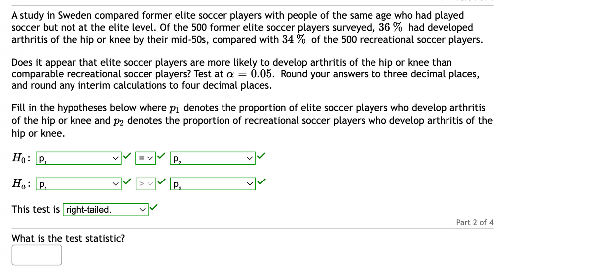 A study in Sweden compared former elite soccer players with people of the same age who had played
soccer but not at the elite level. Of the 500 former elite soccer players surveyed, 36 % had developed
arthritis of the hip or knee by their mid-50s, compared with 34 9 of the 500 recreational soccer players.
Does it appear that elite soccer players are more likely to develop arthritis of the hip or knee than
comparable recreational soccer players? Test at a = 0.05. Round your answers to three decimal places,
and round any interim calculations to four decimal places.
Fill in the hypotheses below where p₁ denotes the proportion of elite soccer players who develop arthritis
of the hip or knee and på denotes the proportion of recreational soccer players who develop arthritis of the
hip or knee.
Ho: P₁
Ha:
This test is right-tailed.
p.
What is the test statistic?
= V
P₂
P₂
Part 2 of 4