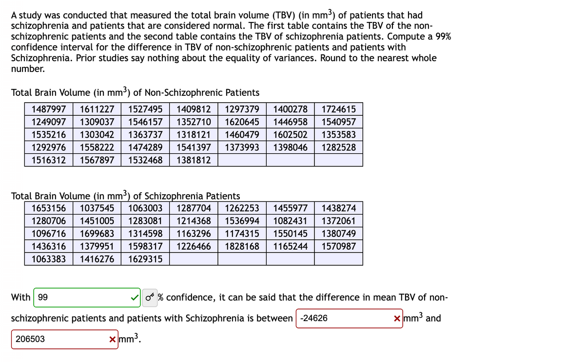 A study was conducted that measured the total brain volume (TBV) (in mm³) of patients that had
schizophrenia and patients that are considered normal. The first table contains the TBV of the non-
schizophrenic patients and the second table contains the TBV of schizophrenia patients. Compute a 99%
confidence interval for the difference in TBV of non-schizophrenic patients and patients with
Schizophrenia. Prior studies say nothing about the equality of variances. Round to the nearest whole
number.
Total Brain Volume (in mm³) of Non-Schizophrenic Patients
1487997 1611227 1527495 1409812 1297379 1400278 1724615
1249097 1309037 1546157 1352710 1620645 1446958 1540957
1535216 1303042 1363737 1318121 1460479 1602502 1353583
1292976 1558222 1474289 1541397 1373993 1398046 1282528
1516312 1567897 1532468 1381812
Total Brain Volume (in mm³) of Schizophrenia Patients
1653156 1037545 1063003 1287704 1262253 1455977 1438274
1280706 1451005 1283081 1214368 1536994 1082431 1372061
1096716 1699683 1314598 1163296 1174315 1550145
1436316 1379951 1598317 1226466 1828168 1165244
1063383 1416276 1629315
1380749
1570987
With 99
schizophrenic patients and patients with Schizophrenia is between -24626
x mm³.
206503
O % confidence, it can be said that the difference in mean TBV of non-
x mm³ and