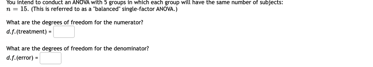 You intend to conduct an ANOVA with 5 groups in which each group will have the same number of subjects:
n = 15. (This is referred to as a "balanced" single-factor ANOVA.)
What are the degrees of freedom for the numerator?
d.f.(treatment)
=
What are the degrees of freedom for the denominator?
d.f. (error) =