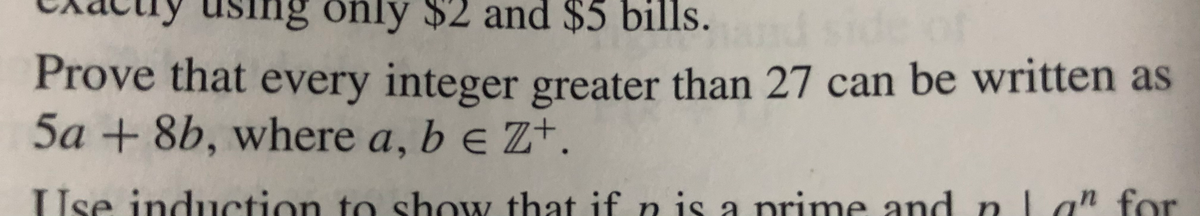 ISing only $2 and $5 bills.
Prove that every integer greater than 27 can be written as
5a+8b, where a, b e Z+.
Use induction to show that if n is a prime and nLan for
