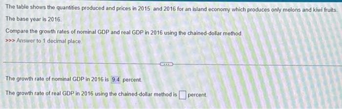 The table shows the quantities produced and prices in 2015 and 2016 for an island economy which produces only melons and kiwi fruits
The base year is 2016.
Compare the growth rates of nominal GDP and real GDP in 2016 using the chained-dollar method.
>>> Answer to 1 decimal place.
The growth rate of nominal GDP in 2016 is 9.4 percent
The growth rate of real GDP in 2016 using the chained-dollar method is percent.