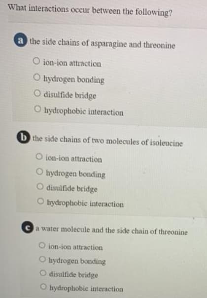 What interactions occur between the following?
a the side chains of asparagine and threonine
O ion-ion attraction
O hydrogen bonding
O disulfide bridge
O hydrophobic interaction
b the side chains of two molecules of isoleucine
O ion-ion attraction
O hydrogen bonding
disulfide bridge
O hydrophobic interaction
a water molecule and the side chain of threonine
O ion-ion attraction
O hydrogen bonding
O disulfide bridge
O hydrophobic interaction
