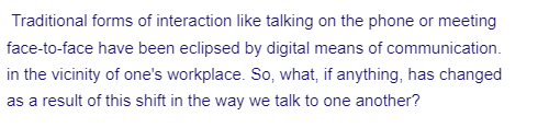 Traditional forms of interaction like talking on the phone or meeting
face-to-face have been eclipsed by digital means of communication.
in the vicinity of one's workplace. So, what, if anything, has changed
as a result of this shift in the way we talk to one another?