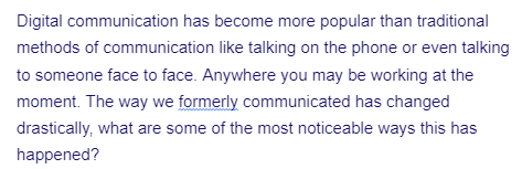 Digital communication has become more popular than traditional
methods of communication like talking on the phone or even talking
to someone face to face. Anywhere you may be working at the
moment. The way we formerly communicated has changed
drastically, what are some of the most noticeable ways this has
happened?