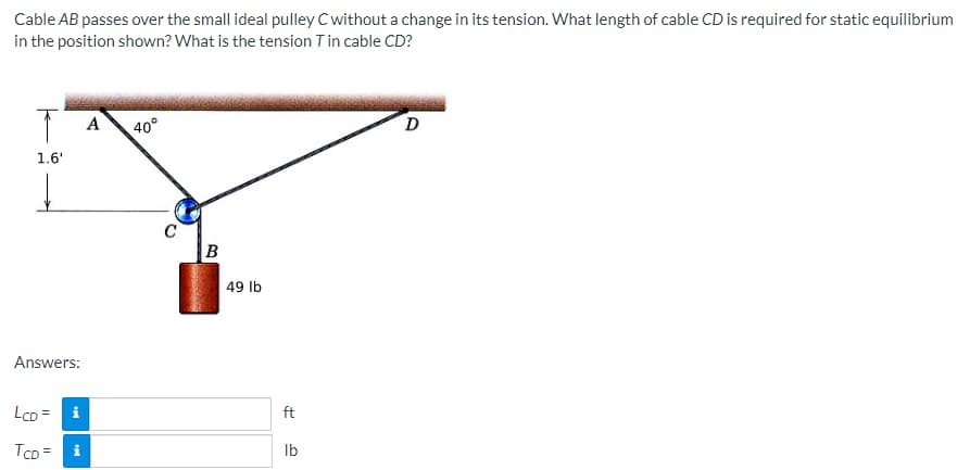 Cable AB passes over the small ideal pulley C without a change in its tension. What length of cable CD is required for static equilibrium
in the position shown? What is the tension T in cable CD?
T A
1.6'
Answers:
LCD = i
TCD= i
40°
C
B
49 lb
ft
lb
D