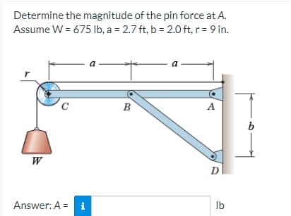 Determine the magnitude of the pin force at A.
Assume W = 675 lb, a = 2.7 ft, b = 2.0 ft, r = 9 in.
r
W
Answer: A = i
B
a
A
D
lb
b