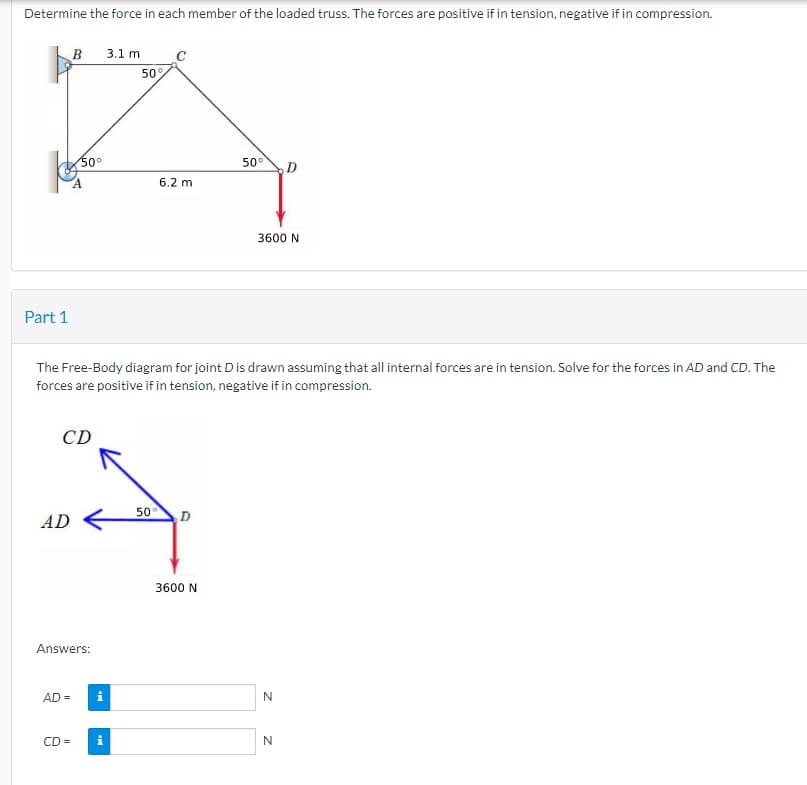 Determine the force in each member of the loaded truss. The forces are positive if in tension, negative if in compression.
kys
Part 1
B 3.1 m
AD
50°
CD
Answers:
AD =
The Free-Body diagram for joint D is drawn assuming that all internal forces are in tension. Solve for the forces in AD and CD. The
forces are positive if in tension, negative if in compression.
50
CD = i
6.2 m
50
D
50°
3600 N
3600 N
N
N