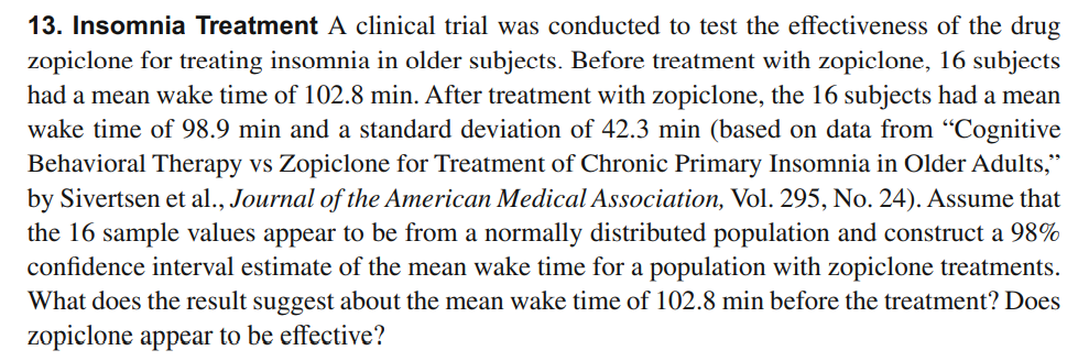 13. Insomnia Treatment A clinical trial was conducted to test the effectiveness of the drug
zopiclone for treating insomnia in older subjects. Before treatment with zopiclone, 16 subjects
had a mean wake time of 102.8 min. After treatment with zopiclone, the 16 subjects had a mean
wake time of 98.9 min and a standard deviation of 42.3 min (based on data from "Cognitive
Behavioral Therapy vs Zopiclone for Treatment of Chronic Primary Insomnia in Older Adults,"
by Sivertsen et al., Journal of the American Medical Association, Vol. 295, No. 24). Assume that
the 16 sample values appear to be from a normally distributed population and construct a 98%
confidence interval estimate of the mean wake time for a population with zopiclone treatments.
What does the result suggest about the mean wake time of 102.8 min before the treatment? Does
zopiclone appear to be effective?
