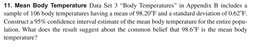 11. Mean Body Temperature Data Set 3 “Body Temperatures" in Appendix B includes a
sample of 106 body temperatures having a mean of 98.20°F and a standard deviation of 0.62°F.
Construct a 95% confidence interval estimate of the mean body temperature for the entire popu-
lation. What does the result suggest about the common belief that 98.6°F is the mean body
temperature?
