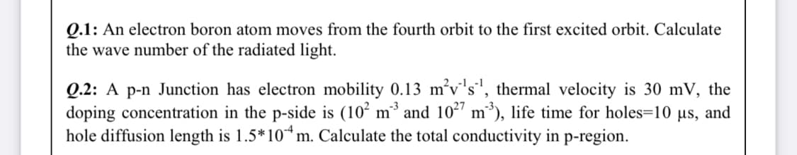 Q.1: An electron boron atom moves from the fourth orbit to the first excited orbit. Calculate
the wave number of the radiated light.
Q.2: A p-n Junction has electron mobility 0.13 m’v's', thermal velocity is 30 mV, the
doping concentration in the p-side is (10² m³ and 102" m³), life time for holes=10 µs, and
hole diffusion length is 1.5*10*m. Calculate the total conductivity in p-region.

