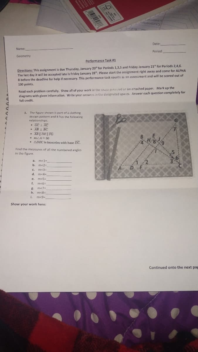 Date:
Name:
Period:
Geometry
Performance Task #1
Directions: This assignment is due Thursday, January 20h for Periods 1,3,5 and Friday January 21st for Periods 2,4,6.
The last day it will be accepted late is Friday January 28th. Please start the assignment right away and come for ALPHA
B before the deadline for help if necessary. This performance task counts as an assessment and will be scored out of
100 points.
Read each problem carefully. Show all of your work in the saace piniied or on attached paper. Mark up the
diagrams with given information. Write your answers in the designated spaces. Answer each question completely for
full credit.
The figure shown is part of a clothing
design pattern and it has the following
1.
relationships.
• GC L AC
AB 1 BC
• AB || DE | FG
• mLA= 50
ADEC is isosceles with base DC.
Find the measures of all the numbered angles
in the figure.
m<1=
b. m<2=
a.
c.
m<3=
d. m<4=
e. m<5=
f.
m<6=
g. m<7=
h.
m<8=
i.
m<9=
Show your work here:
Continued onto the next pag
