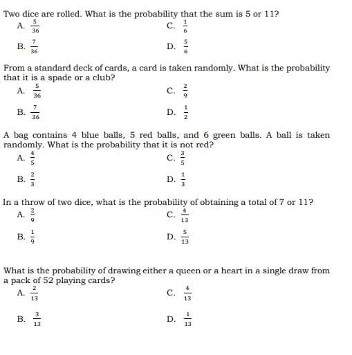 A.
Two dice are rolled. What is the probability that the sum is 5 or 11?
c.
В.
36
D.
From a standard deck of cards, a card is taken randomly. What is the probability
that it is a spade or a club?
A.
C. :
36
7
В.
36
D.
A bag contains 4 blue balls, 5 red balls, and 6 green balls. A ball is taken
randomly. What is the probability that it is not red?
с.
A.
В. -
D.
In a throw of two dice, what is the probability of obtaining a total of 7 or 11?
A.
C.
13
What is the probability of drawing either a queen or a heart in a single draw from
a pack of 52 playing cards?
A. -
2
C.
13
13
D.
13
13
D.
eIn NIM
B.
B.
