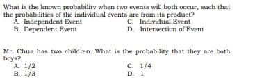 What is the known probability when two events will both occur, such that
the probabilities of the individual events are from its product?
A. Independent Event
B. Dependent Event
C. Individual Event
D. Intersection of Event
Mr. Chua has two children. What is the probability that they are both
boys?
А. 1/2
В. 1/3
C. 1/4
D. 1
