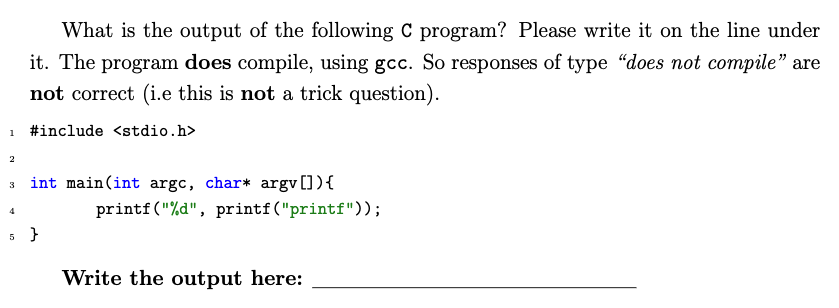 What is the output of the following C program? Please write it on the line under
it. The program does compile, using gcc. So responses of type "does not compile" are
not correct (i.e this is not a trick question).
#include <stdio.h>
int main(int argc, char* argv []){
printf("%d", printf("printf"));
Write the output here:
