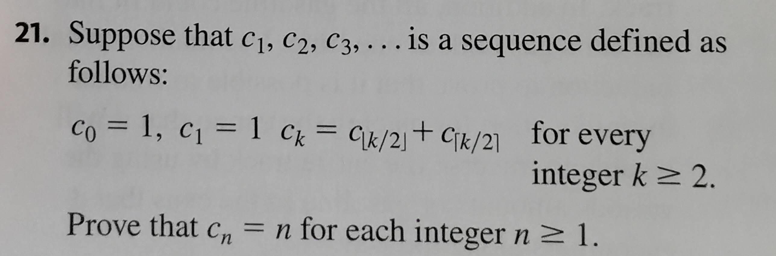 21. Suppose that c1, c2, C3, ... is a sequence defined as
follows:
co = 1, c1 = 1 Ck = Gk/2]+ Cjk/2]
for every
%|
integer k> 2.
Prove that c, =
n for each integer n 1.
