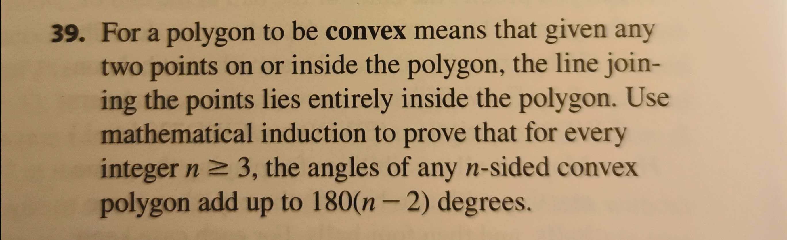 39. For a polygon to be convex means that given any
two points on or inside the polygon, the line join-
ing the points lies entirely inside the polygon. Use
mathematical induction to prove that for every
integer n 2 3, the angles of any n-sided convex
polygon add up to 180(n– 2) degrees.
