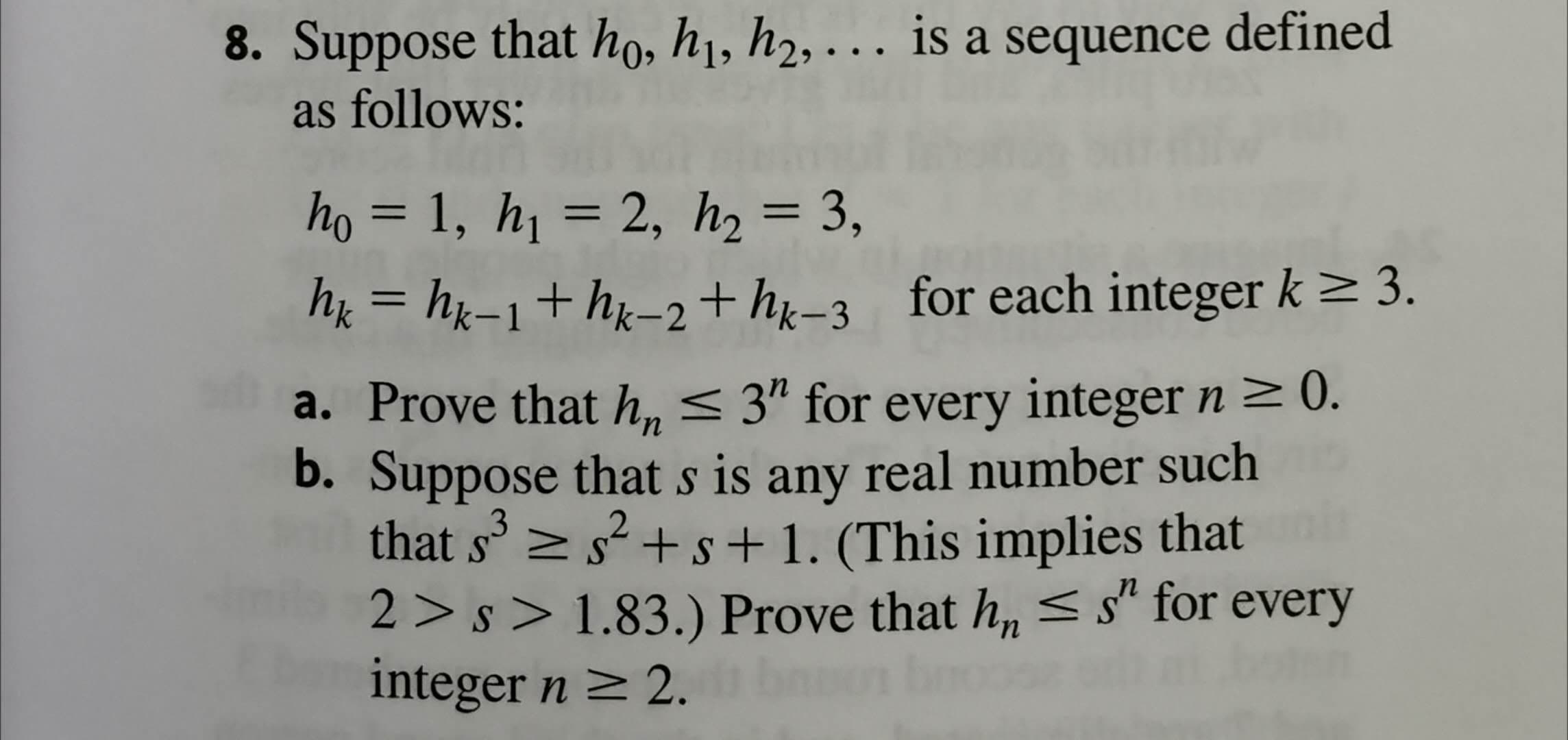 8. Suppose that họ, h1, h2, . is a sequence defined
as follows:
ho = 1, h1 = 2, h2 = 3,
%3D
h = hx-1+hx-2+h=3 for each integer k > 3.
a. Prove that h, < 3" for every integer n > ).
b. Suppose that s is any real number such
that s' >
s +s+1. (This implies that
2 > s > 1.83.) Prove that h, <s" for every
integer n 2.
