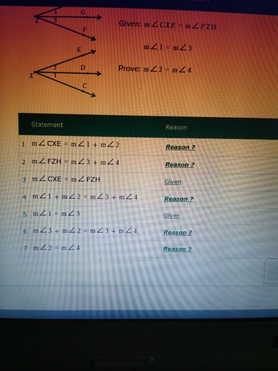 Given: m CXE = mZFZH
m41= mZ3
Prove: m42 = mZ4
Statement
Reason
MZCXE = m41 + m22
Reason ?
2 M4FZH = m23 + m4
Reason ?
3 M2CXE = MZFZH
Given
4 mZ1+ m 2 = m43 + m44
Reason ?
5 mZ1= m23
Given
6 m23 + m2 = m3 + m4
Reason ?
7 m 2 m4
Reason ?
